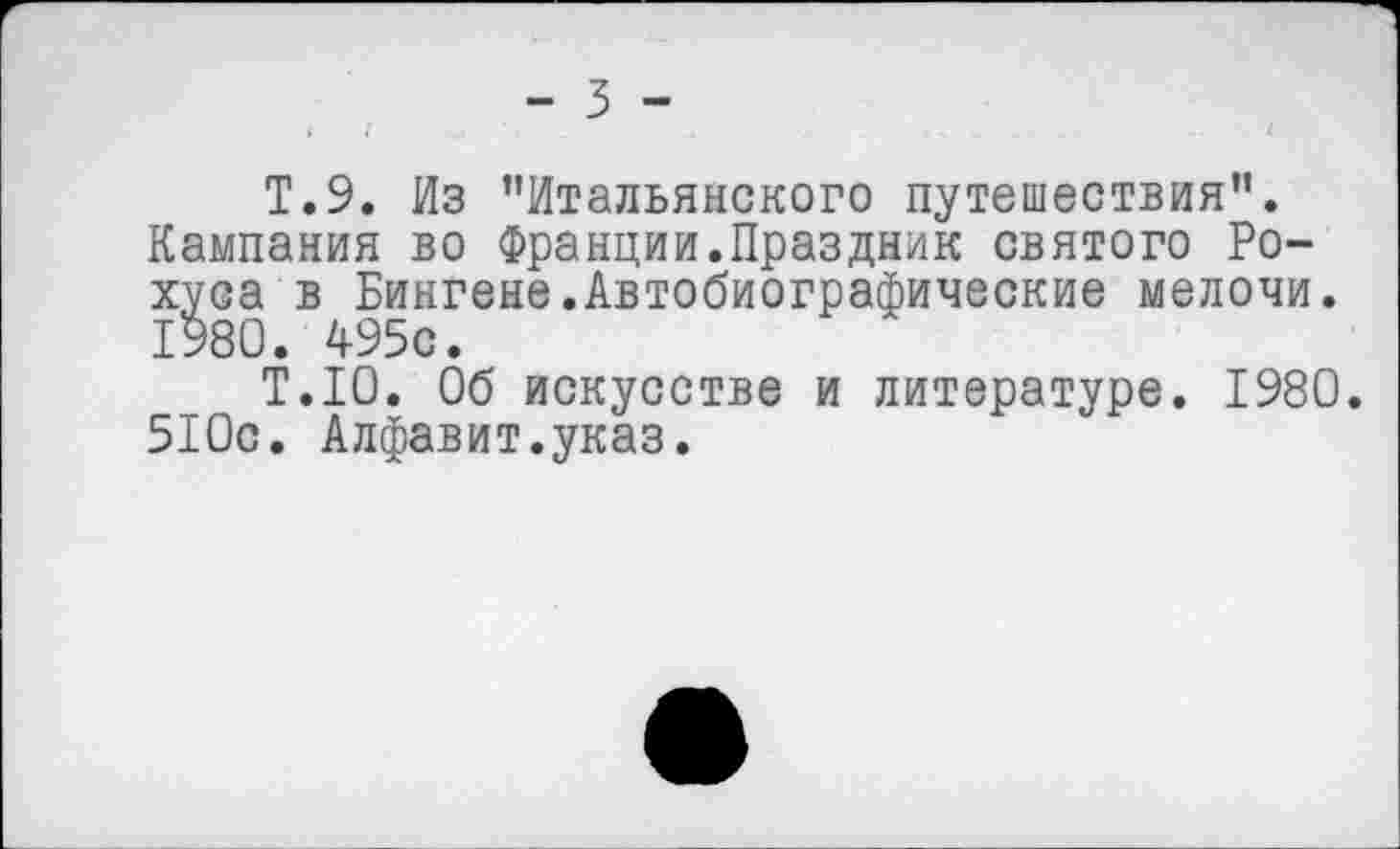 ﻿Т.9. Из "Итальянского путешествия". Кампания во Франции.Праздник святого Ро-хуса в Бингене.Автобиографические мелочи. 1980. 495с.
Т.1О. Об искусстве и литературе. 1980. 510с. Алфавит.указ.